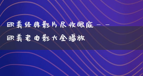 欧美经典影片尽收眼底——欧美老电影大全播放