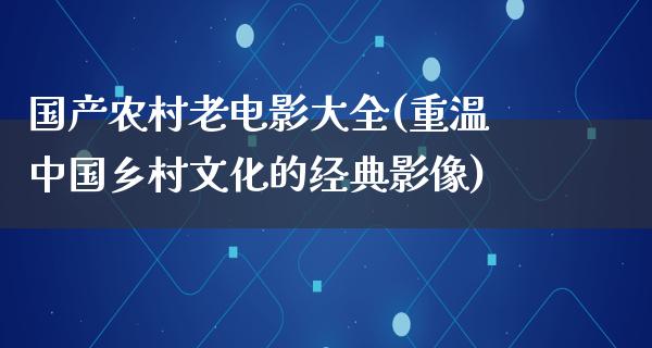 国产农村老电影大全(重温中国乡村文化的经典影像)