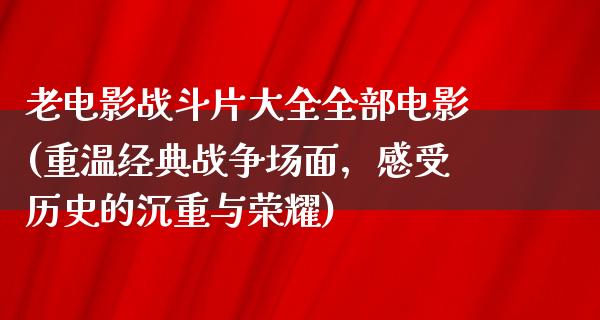 老电影战斗片大全全部电影(重温经典战争场面，感受历史的沉重与荣耀)