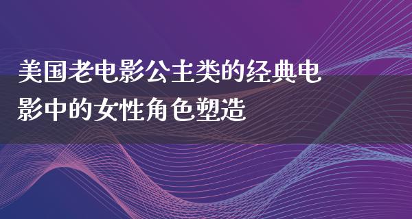 美国老电影公主类的经典电影中的女性角色塑造