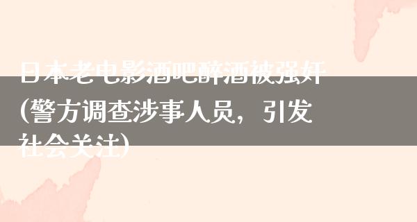 日本老电影酒吧醉酒被强奸(警方调查涉事人员，引发社会关注)