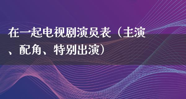 在一起电视剧演员表（主演、配角、特别出演）