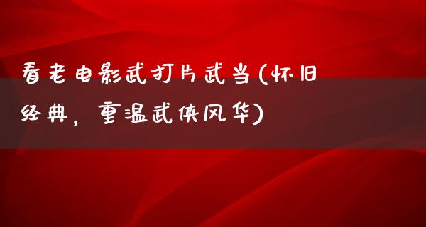 看老电影武打片武当(怀旧经典，重温武侠风华)