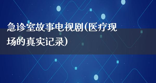 急诊室故事电视剧(医疗现场的真实记录)