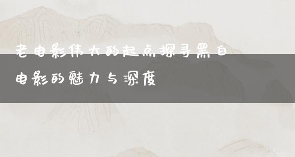 老电影伟大的起点探寻黑白电影的魅力与深度