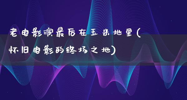 老电影演最后在玉米地里(怀旧电影的终场之地)