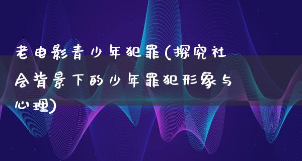 老电影青少年犯罪(探究社会背景下的少年罪犯形象与心理)