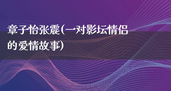 章子怡张震(一对影坛情侣的爱情故事)