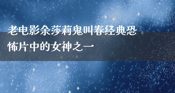 老电影余莎莉鬼叫春经典恐怖片中的女神之一