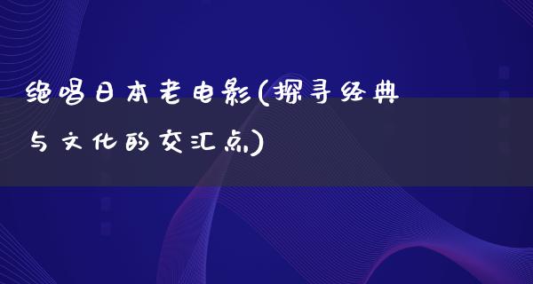 绝唱日本老电影(探寻经典与文化的交汇点)