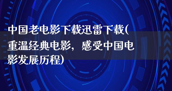 中国老电影下载迅雷下载(重温经典电影，感受中国电影发展历程)