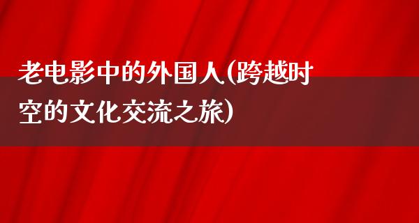 老电影中的外国人(跨越时空的文化交流之旅)