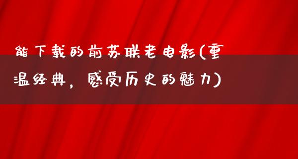 能下载的前苏联老电影(重温经典，感受历史的魅力)