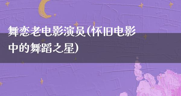 舞恋老电影演员(怀旧电影中的舞蹈之星)