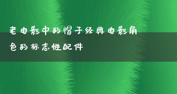 老电影中的帽子经典电影角色的标志性配件