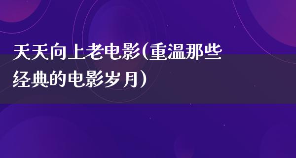 天天向上老电影(重温那些经典的电影岁月)