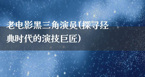 老电影黑三角演员(探寻经典时代的演技巨匠)