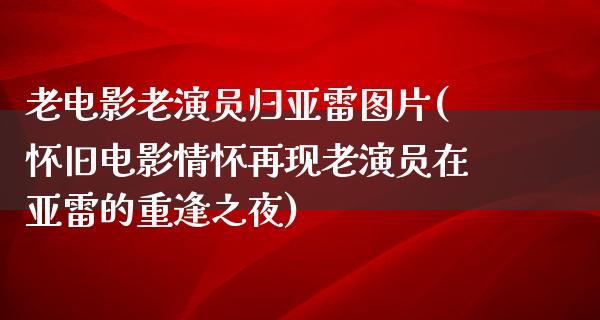 老电影老演员归亚雷图片(怀旧电影情怀再现老演员在亚雷的重逢之夜)