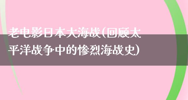 老电影日本大海战(回顾太平洋战争中的惨烈海战史)