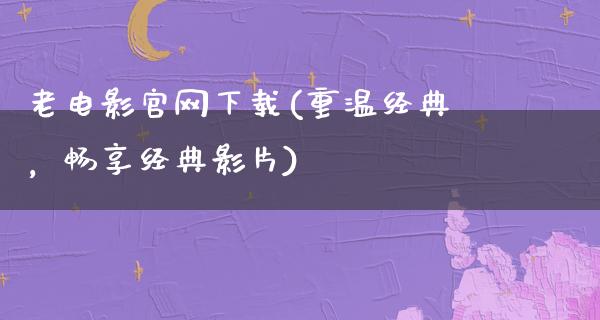 老电影官网下载(重温经典，畅享经典影片)