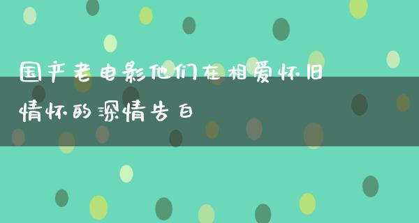 国产老电影他们在相爱怀旧情怀的深情告白