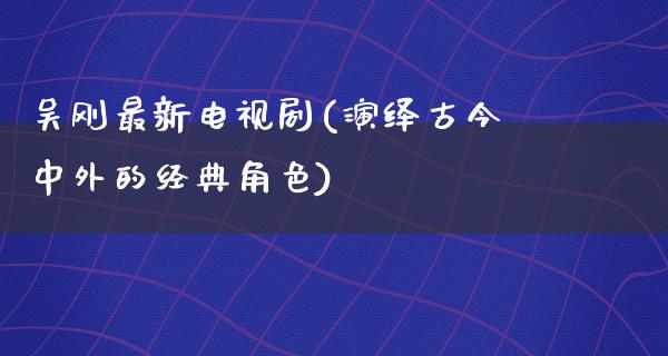 吴刚最新电视剧(演绎古今中外的经典角色)