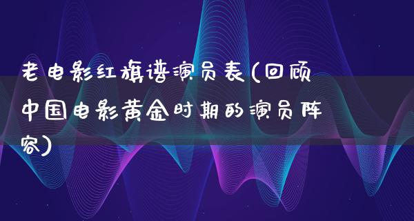 老电影红旗谱演员表(回顾中国电影黄金时期的演员阵容)