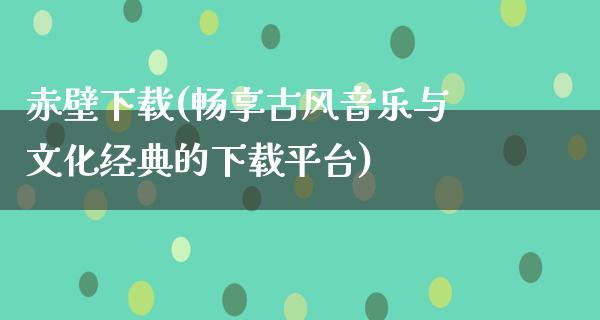 赤壁下载(畅享古风音乐与文化经典的下载平台)