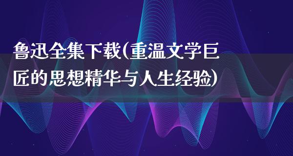 鲁迅全集下载(重温文学巨匠的思想精华与人生经验)