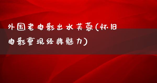 外国老电影出水芙蓉(怀旧电影重现经典魅力)