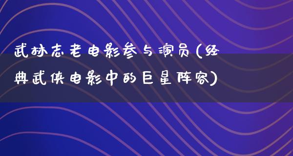 武林志老电影参与演员(经典武侠电影中的巨星阵容)