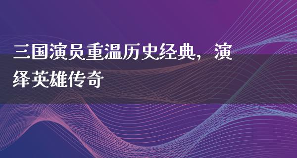 三国演员重温历史经典，演绎英雄传奇