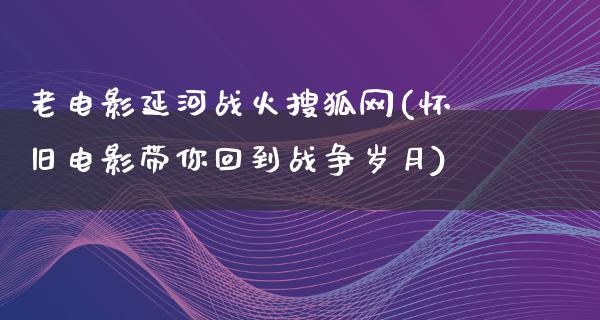 老电影延河战火搜狐网(怀旧电影带你回到战争岁月)