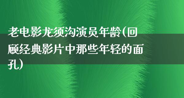 老电影龙须沟演员年龄(回顾经典影片中那些年轻的面孔)