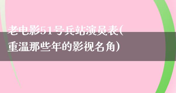 老电影51号兵站演员表(重温那些年的影视名角)