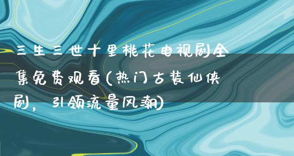 三生三世十里桃花电视剧全集免费观看(热门古装仙侠剧，引领流量风潮)