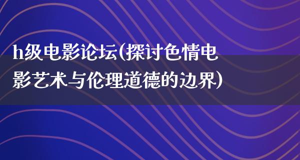 h级电影论坛(探讨色情电影艺术与伦理道德的边界)