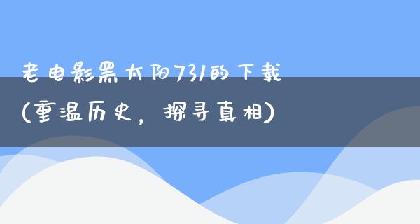 老电影黑太阳731的下载(重温历史，探寻真相)