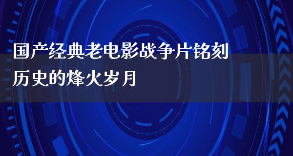 国产经典老电影战争片铭刻历史的烽火岁月