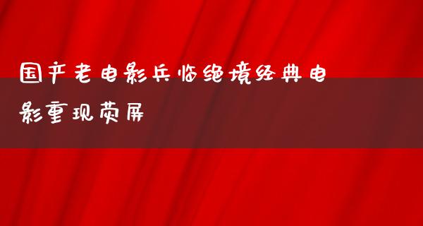 国产老电影兵临绝境经典电影重现荧屏