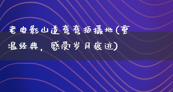 老电影山道弯弯拍摄地(重温经典，感受岁月痕迹)