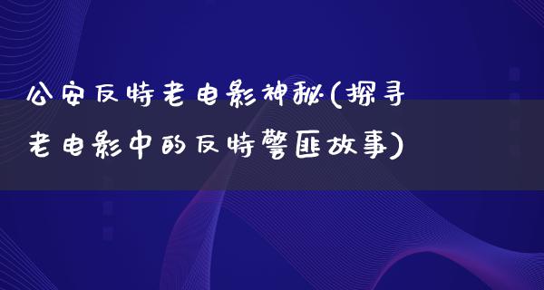 公安反特老电影神秘(探寻老电影中的反特警匪故事)