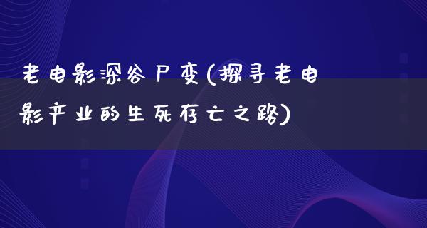 老电影深谷尸变(探寻老电影产业的生死存亡之路)