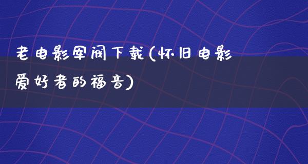 老电影军阀下载(怀旧电影爱好者的福音)