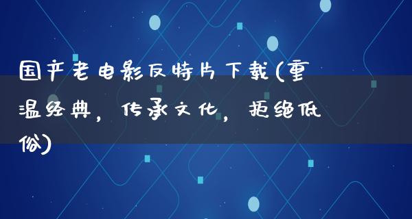 国产老电影反特片下载(重温经典，传承文化，拒绝低俗)