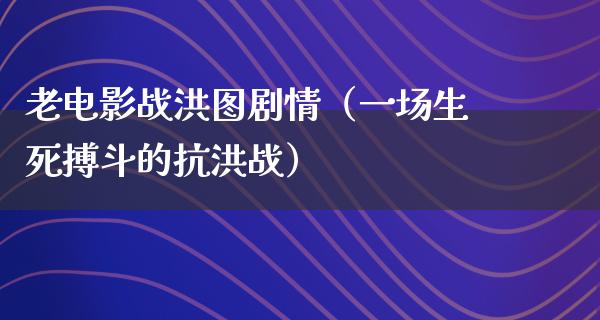 老电影战洪图剧情（一场生死搏斗的抗洪战）