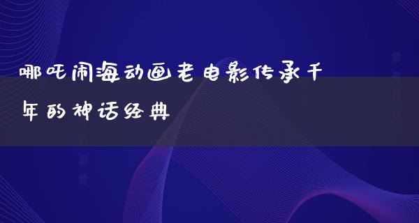 哪吒闹海动画老电影传承千年的神话经典