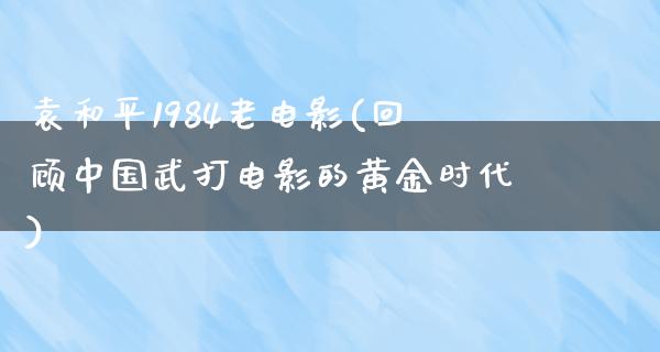 袁和平1984老电影(回顾中国武打电影的黄金时代)