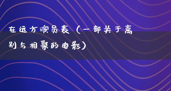 在远方演员表（一部关于离别与相聚的电影）