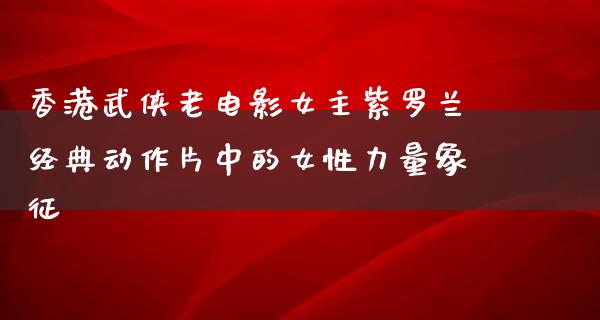 香港武侠老电影女主紫罗兰经典动作片中的女性力量象征